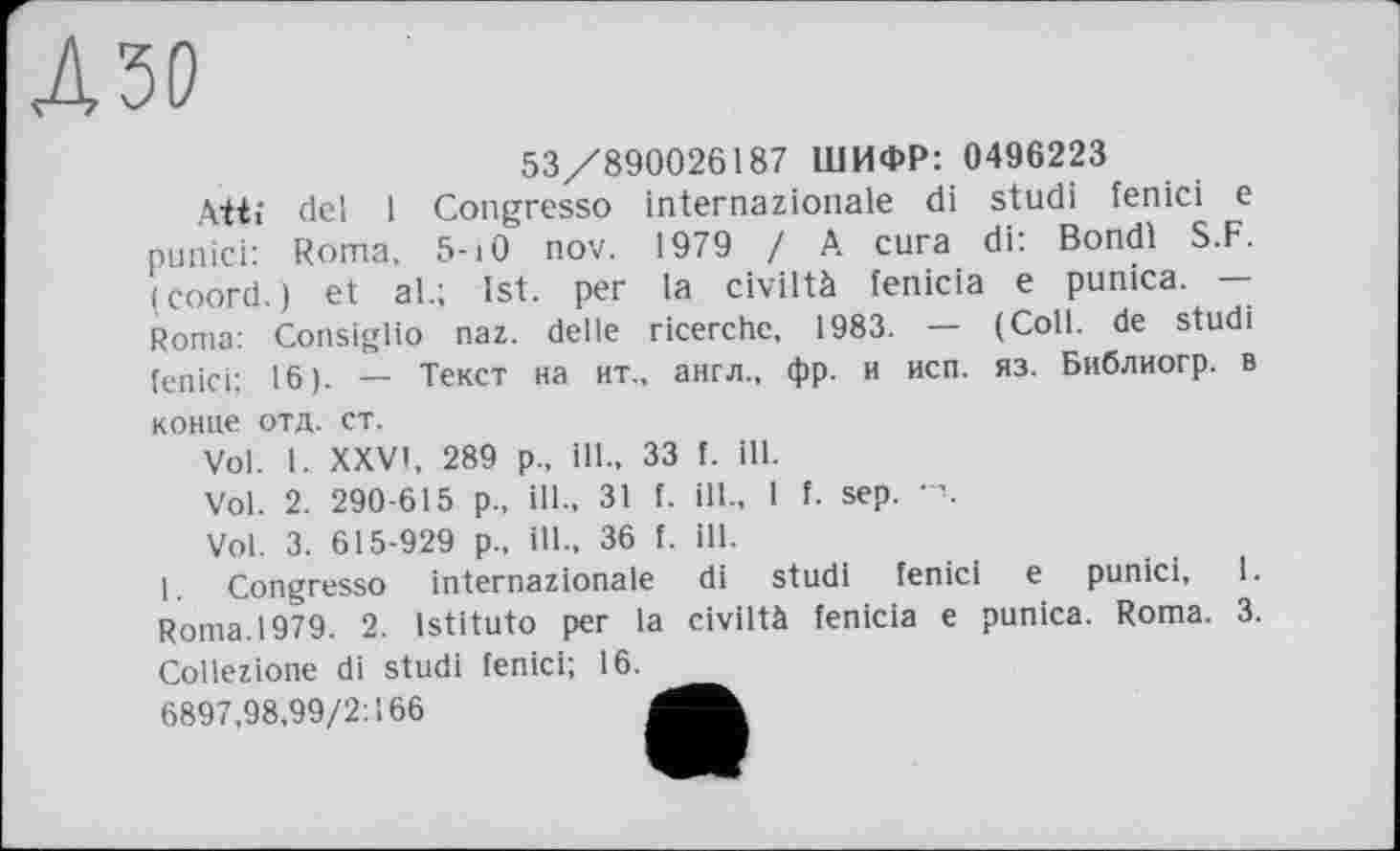 ﻿53/890026187 ШИФР: 0496223
Ait; đel 1 Congresso internazionale di studi fenici e punici: Roma, 5-iO nov. 1979 / A cura di: Bondi S.F. (coord.) et al.; 1st. per la civiltà fenicia e punica. — Roma: Consiglio naz. delle ricerche, 1983. — (Coll, de studi fenici: 16). — Текст на ит., англ., фр. и исп. яз. Библиогр. в конце отд. ст.
Vol. I. XXVI, 289 р., ill., 33 f. ill.
Vol. 2. 290-615 p., ill., 31 f. ill., 1 f. sep.
Vol. 3. 615-929 p., ill., 36 f. ill.
1. Congresso internazionale di studi fenici e punici, 1. Roma. 1979. 2. istituto per la civiltà fenicia e punica. Roma. 3. Collezione di studi fenici; 16. _ 6897,98,99/2:166